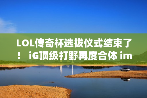 LOL传奇杯选拔仪式结束了！ iG顶级打野再度合体 imp加入Letme战队