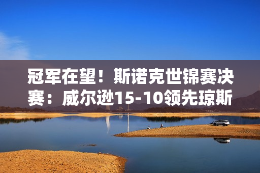 冠军在望！斯诺克世锦赛决赛：威尔逊15-10领先琼斯 凌晨决战