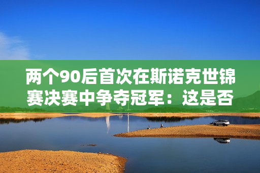 两个90后首次在斯诺克世锦赛决赛中争夺冠军：这是否意味着年轻球员正在“夺权”？