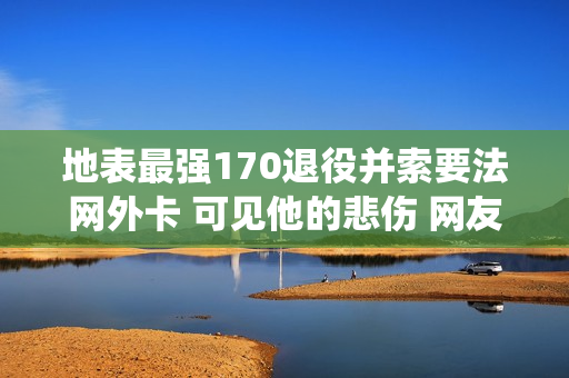 地表最强170退役并索要法网外卡 可见他的悲伤 网友：给他一份财富吧