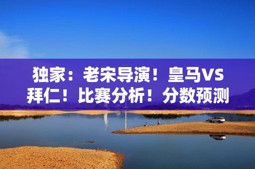 独家：老宋导演！皇马VS拜仁！比赛分析！分数预测