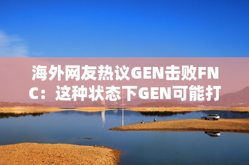 海外网友热议GEN击败FNC：这种状态下GEN可能打不过LPL和T1