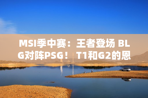 MSI季中赛：王者登场 BLG对阵PSG！ T1和G2的恩怨之战