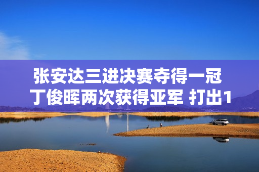 张安达三进决赛夺得一冠 丁俊晖两次获得亚军 打出147杆 谁是本赛季最佳一哥？