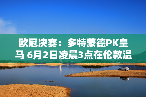 欧冠决赛：多特蒙德PK皇马 6月2日凌晨3点在伦敦温布利决战