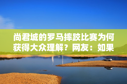 尚君城的罗马摔跤比赛为何获得大众理解？网友：如果你知道背后的意义 你也会堕落