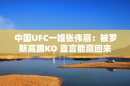 中国UFC一姐张伟丽：被罗斯高踢KO 直言能赢回来