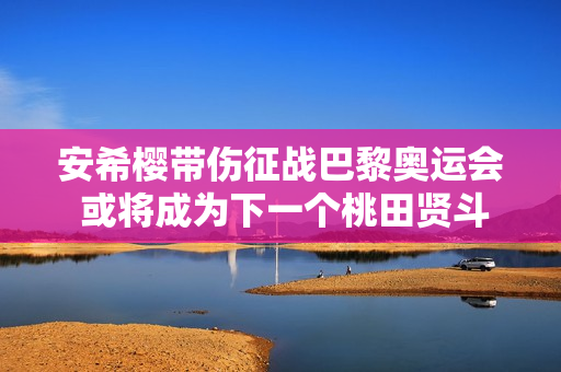 安希樱带伤征战巴黎奥运会 或将成为下一个桃田贤斗！高峰期饱受伤病困扰