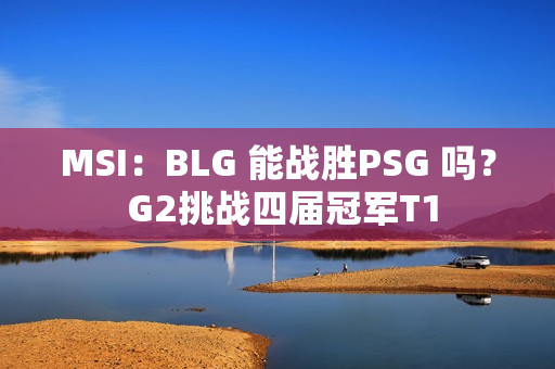 MSI：BLG 能战胜PSG 吗？ G2挑战四届冠军T1