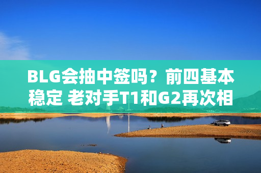 BLG会抽中签吗？前四基本稳定 老对手T1和G2再次相遇