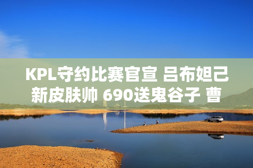 KPL守约比赛官宣 吕布妲己新皮肤帅 690送鬼谷子 曹操笑了