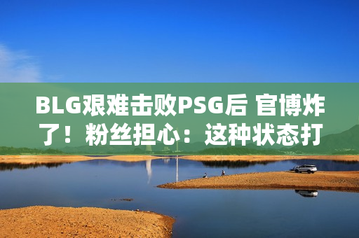 BLG艰难击败PSG后 官博炸了！粉丝担心：这种状态打T1会被封0次