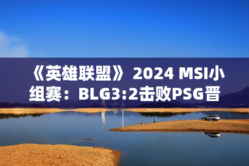 《英雄联盟》 2024 MSI小组赛：BLG3:2击败PSG晋级下一轮