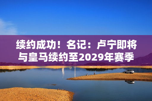 续约成功！名记：卢宁即将与皇马续约至2029年赛季12场不失球