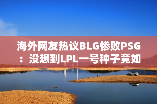 海外网友热议BLG惨败PSG：没想到LPL一号种子竟如此接近外卡