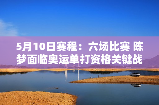 5月10日赛程：六场比赛 陈梦面临奥运单打资格关键战 两场决赛