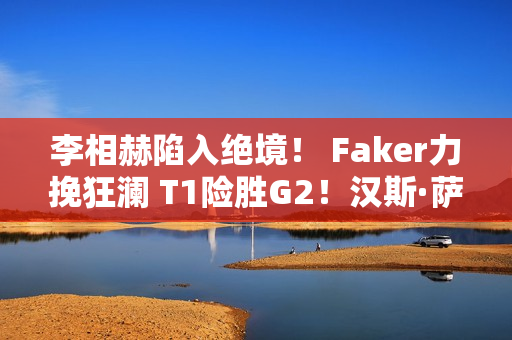 李相赫陷入绝境！ Faker力挽狂澜 T1险胜G2！汉斯·萨玛·金克斯受到批评