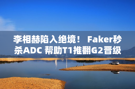 李相赫陷入绝境！ Faker秒杀ADC 帮助T1推翻G2晋级