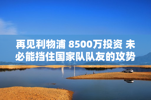 再见利物浦 8500万投资 未必能挡住国家队队友的攻势 努涅斯2025年将前往巴萨