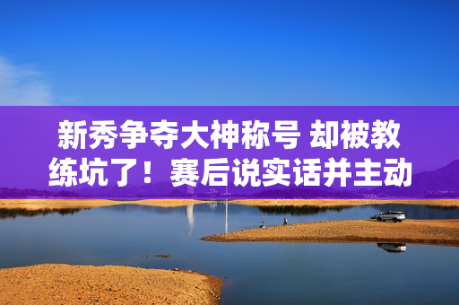 新秀争夺大神称号 却被教练坑了！赛后说实话并主动承认错误