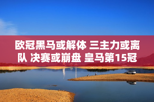 欧冠黑马或解体 三主力或离队 决赛或崩盘 皇马第15冠太稳