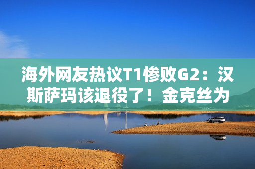 海外网友热议T1惨败G2：汉斯萨玛该退役了！金克丝为什么不低声说话？