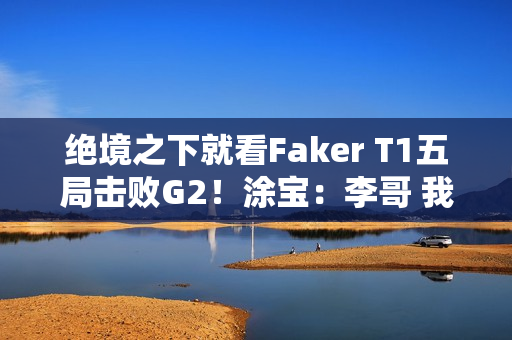 绝境之下就看Faker T1五局击败G2！涂宝：李哥 我们是你的粉丝