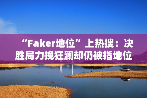 “Faker地位”上热搜：决胜局力挽狂澜却仍被指地位下滑