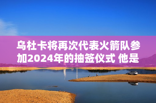 乌杜卡将再次代表火箭队参加2024年的抽签仪式 他是去年的第四顺位新秀