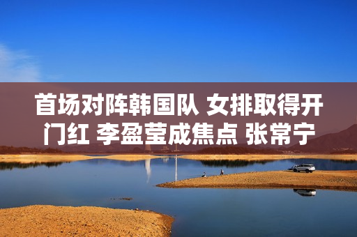 首场对阵韩国队 女排取得开门红 李盈莹成焦点 张常宁登场？