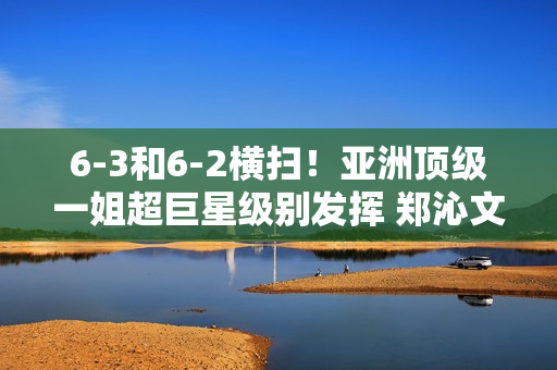 6-3和6-2横扫！亚洲顶级一姐超巨星级别发挥 郑沁文登顶冠军再遇强敌