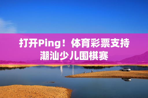 打开Ping！体育彩票支持潮汕少儿围棋赛