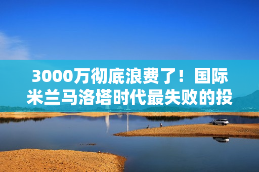 3000万彻底浪费了！国际米兰马洛塔时代最失败的投资如今依然是个大问题