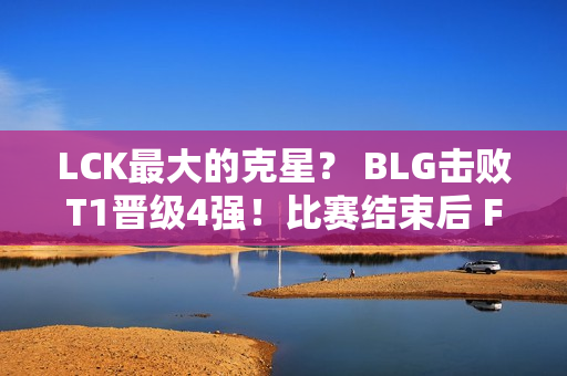 LCK最大的克星？ BLG击败T1晋级4强！比赛结束后 Faker一脸落寞 独自坐在一旁发呆