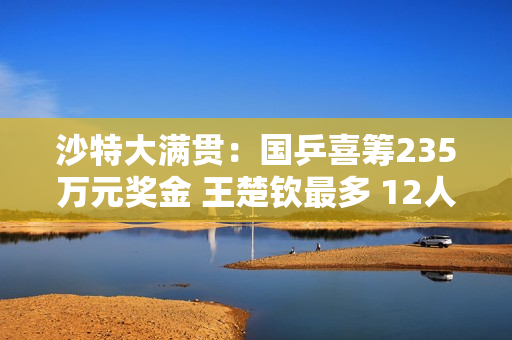 沙特大满贯：国乒喜筹235万元奖金 王楚钦最多 12人怎么分？