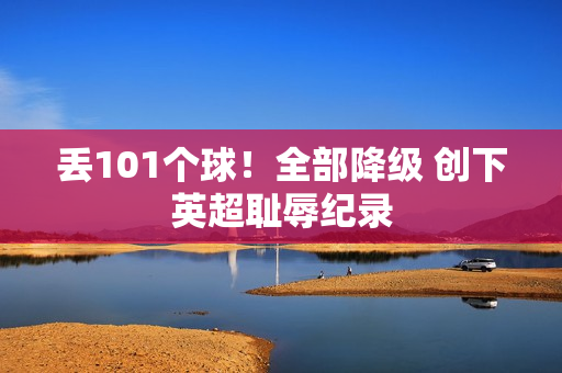 丢101个球！全部降级 创下英超耻辱纪录